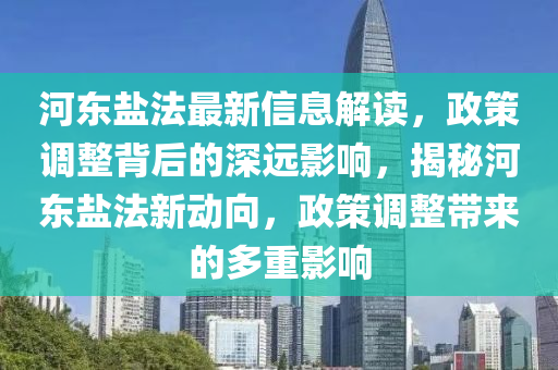 河东盐法最新信息解读，政策调整背后的深远影响，揭秘河东盐法新动向，政策调整带来的多重影响
