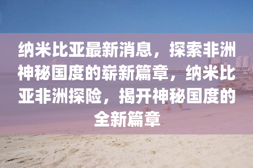 纳米比亚最新消息，探索非洲神秘国度的崭新篇章，纳米比亚非洲探险，揭开神秘国度的全新篇章