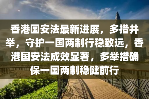 香港国安法最新进展，多措并举，守护一国两制行稳致远，香港国安法成效显著，多举措确保一国两制稳健前行