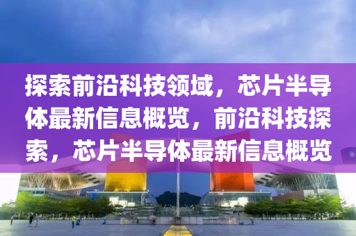 探索前沿科技领域，芯片半导体最新信息概览，前沿科技探索，芯片半导体最新信息概览