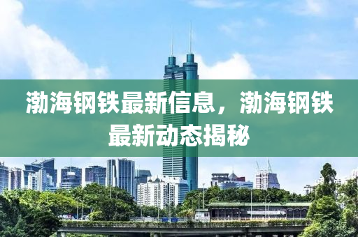 渤海钢铁最新信息，渤海钢铁最新动态揭秘
