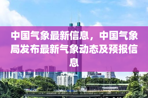 中国气象最新信息，中国气象局发布最新气象动态及预报信息