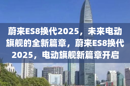 蔚来ES8换代2025，未来电动旗舰的全新篇章，蔚来ES8换代2025，电动旗舰新篇章开启