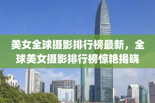 美女全球摄影排行榜最新，全球美女摄影排行榜惊艳揭晓