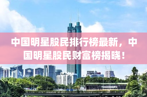 中国明星股民排行榜最新，中国明星股民财富榜揭晓！