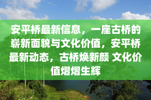 安平桥最新信息，一座古桥的崭新面貌与文化价值，安平桥最新动态，古桥焕新颜 文化价值熠熠生辉