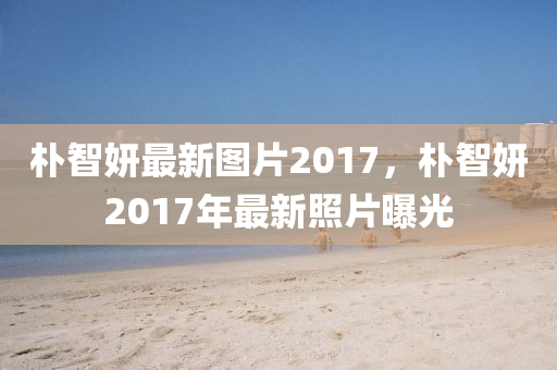 朴智妍最新图片2017，朴智妍2017年最新照片曝光