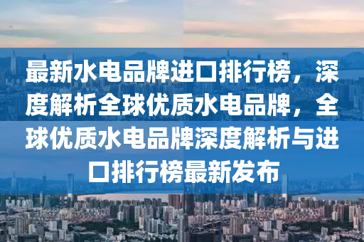 最新水电品牌进口排行榜，深度解析全球优质水电品牌，全球优质水电品牌深度解析与进口排行榜最新发布