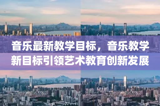 音乐最新教学目标，音乐教学新目标引领艺术教育创新发展