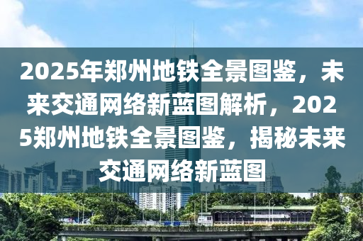 2025年郑州地铁全景图鉴，未来交通网络新蓝图解析，2025郑州地铁全景图鉴，揭秘未来交通网络新蓝图
