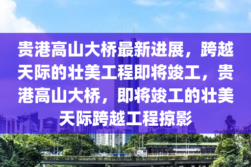 贵港高山大桥最新进展，跨越天际的壮美工程即将竣工，贵港高山大桥，即将竣工的壮美天际跨越工程掠影