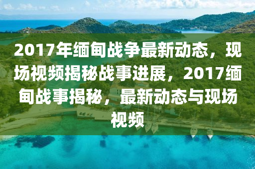 2017年缅甸战争最新动态，现场视频揭秘战事进展，2017缅甸战事揭秘，最新动态与现场视频