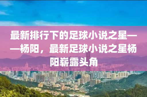 最新排行下的足球小说之星——杨阳，最新足球小说之星杨阳崭露头角
