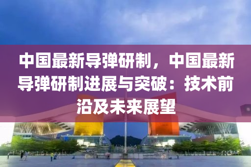 中国最新导弹研制，中国最新导弹研制进展与突破：技术前沿及未来展望