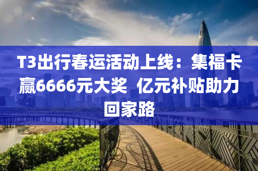 T3出行春运活动上线：集福卡赢6666元大奖  亿元补贴助力回家路