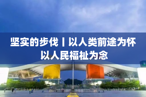 坚实的步伐丨以人类前途为怀 以人民福祉为念