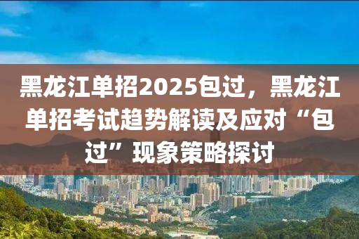 黑龙江单招2025包过，黑龙江单招考试趋势解读及应对“包过”现象策略探讨