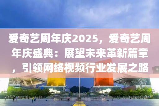 爱奇艺周年庆2025，爱奇艺周年庆盛典：展望未来革新篇章，引领网络视频行业发展之路