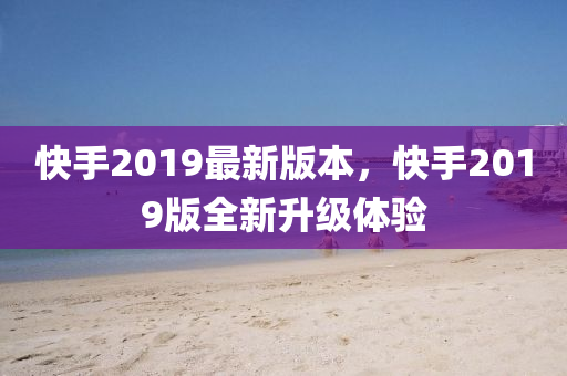 快手2019最新版本，快手2019版全新升级体验
