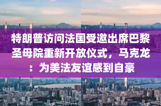 特朗普访问法国受邀出席巴黎圣母院重新开放仪式，马克龙：为美法友谊感到自豪