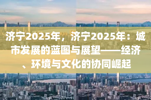 济宁2025年，济宁2025年：城市发展的蓝图与展望——经济、环境与文化的协同崛起