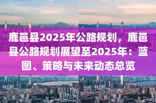 鹿邑县2025年公路规划，鹿邑县公路规划展望至2025年：蓝图、策略与未来动态总览