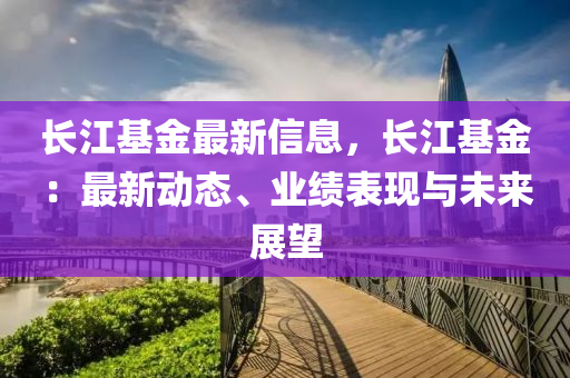 长江基金最新信息，长江基金：最新动态、业绩表现与未来展望