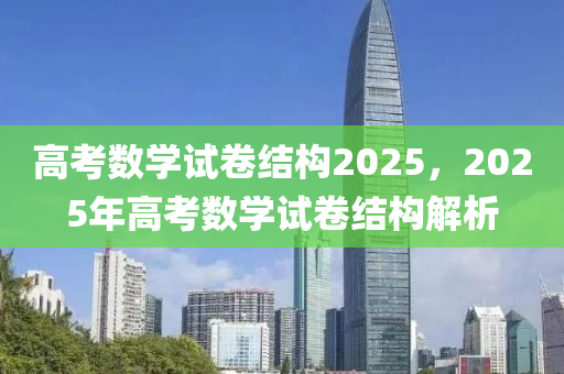 高考数学试卷结构2025，2025年高考数学试卷结构解析
