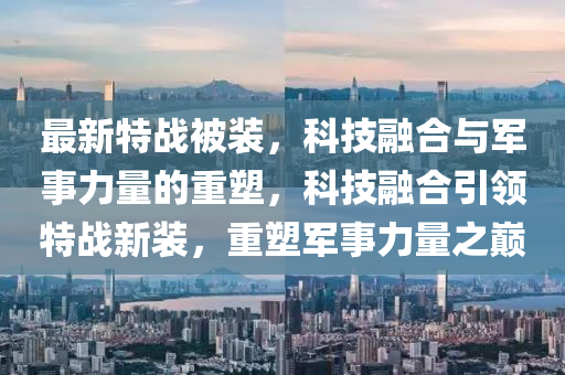 最新特战被装，科技融合与军事力量的重塑，科技融合引领特战新装，重塑军事力量之巅