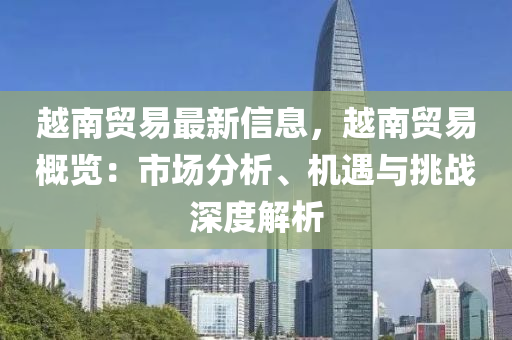 越南贸易最新信息，越南贸易概览：市场分析、机遇与挑战深度解析