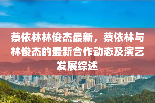 蔡依林林俊杰最新，蔡依林与林俊杰的最新合作动态及演艺发展综述