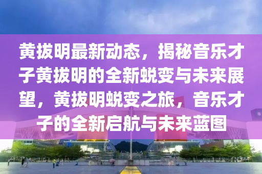 黄拔明最新动态，揭秘音乐才子黄拔明的全新蜕变与未来展望，黄拔明蜕变之旅，音乐才子的全新启航与未来蓝图