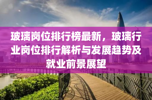 玻璃岗位排行榜最新，玻璃行业岗位排行解析与发展趋势及就业前景展望