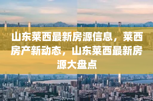 山东莱西最新房源信息，莱西房产新动态，山东莱西最新房源大盘点