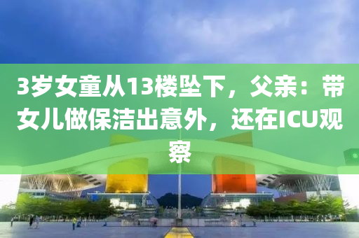 3岁女童从13楼坠下，父亲：带女儿做保洁出意外，还在ICU观察