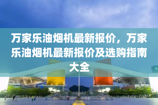 万家乐油烟机最新报价，万家乐油烟机最新报价及选购指南大全