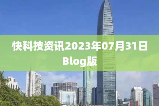 快科技资讯2023年07月31日Blog版