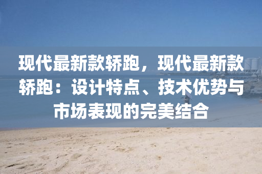 现代最新款轿跑，现代最新款轿跑：设计特点、技术优势与市场表现的完美结合