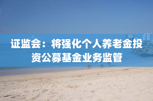 证监会：将强化个人养老金投资公募基金业务监管