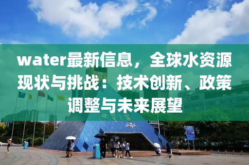 water最新信息，全球水资源现状与挑战：技术创新、政策调整与未来展望