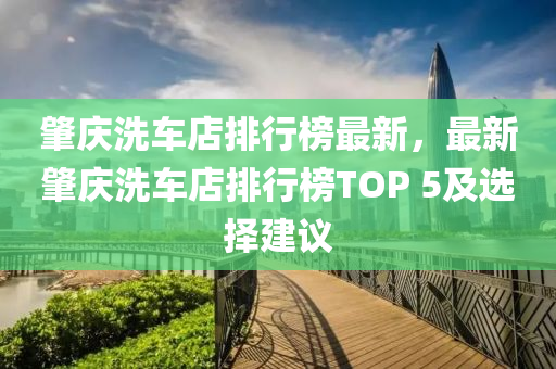 肇庆洗车店排行榜最新，最新肇庆洗车店排行榜TOP 5及选择建议