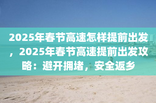 2025年春节高速怎样提前出发，2025年春节高速提前出发攻略：避开拥堵，安全返乡