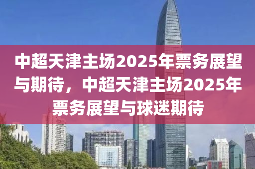 中超天津主场2025年票务展望与期待，中超天津主场2025年票务展望与球迷期待