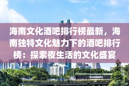海南文化酒吧排行榜最新，海南独特文化魅力下的酒吧排行榜：探索夜生活的文化盛宴