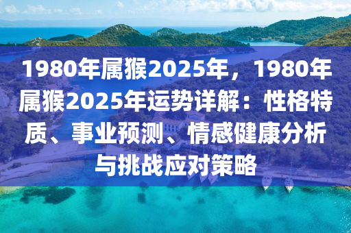 1980年属猴2025年，1980年属猴2025年运势详解：性格特质、事业预测、情感健康分析与挑战应对策略