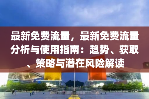 最新免费流量，最新免费流量分析与使用指南：趋势、获取、策略与潜在风险解读