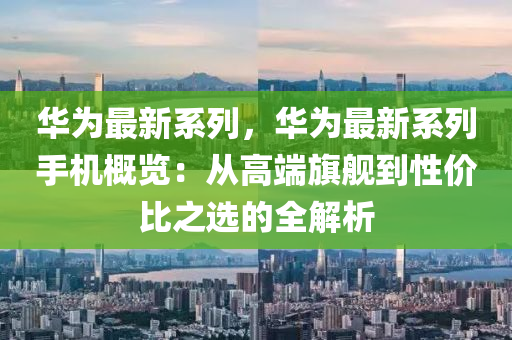华为最新系列，华为最新系列手机概览：从高端旗舰到性价比之选的全解析