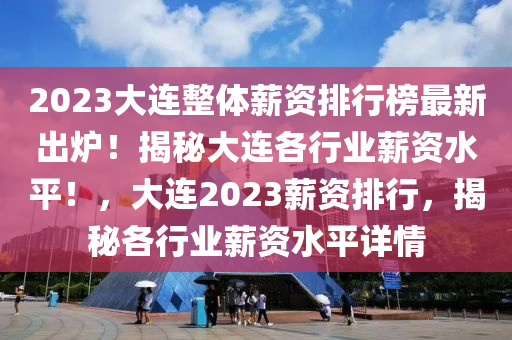 2023大连整体薪资排行榜最新出炉！揭秘大连各行业薪资水平！，大连2023薪资排行，揭秘各行业薪资水平详情
