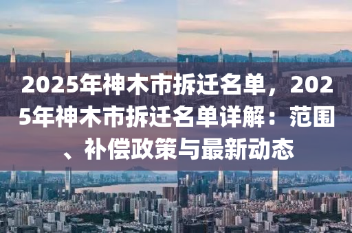 2025年神木市拆迁名单，2025年神木市拆迁名单详解：范围、补偿政策与最新动态