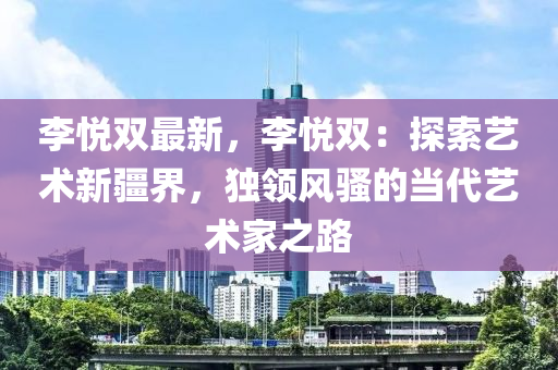 李悦双最新，李悦双：探索艺术新疆界，独领风骚的当代艺术家之路